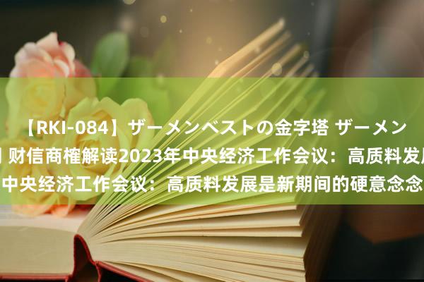 【RKI-084】ザーメンベストの金字塔 ザーメン大好き2000発 24時間 财信商榷解读2023年中央经济工作会议：高质料发展是新期间的硬意念念