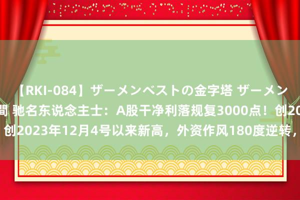 【RKI-084】ザーメンベストの金字塔 ザーメン大好き2000発 24時間 驰名东说念主士：A股干净利落规复3000点！创2023年12月4号以来新高，外资作风180度逆转，本月净流入超400亿