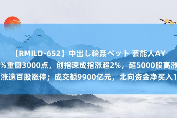 【RMILD-652】中出し輪姦ペット 芸能人AYA A股收评：沪指涨超1%重回3000点，创指深成指涨超2%，超5000股高涨逾百股涨停；成交额9900亿元，北向资金净买入114.82亿；机构解读后市