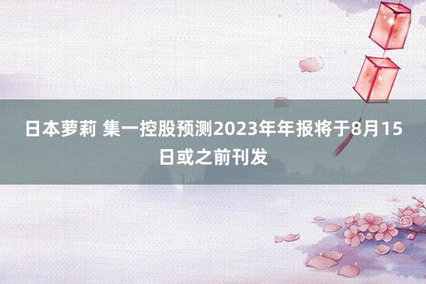 日本萝莉 集一控股预测2023年年报将于8月15日或之前刊发