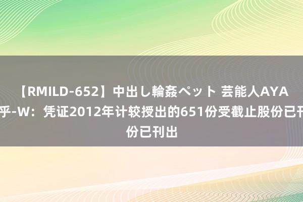 【RMILD-652】中出し輪姦ペット 芸能人AYA 知乎-W：凭证2012年计较授出的651份受截止股份已刊出