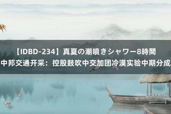 【IDBD-234】真夏の潮噴きシャワー8時間 中邦交通开采：控股鼓吹中交加团冷漠实验中期分成