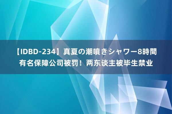 【IDBD-234】真夏の潮噴きシャワー8時間 有名保障公司被罚！两东谈主被毕生禁业