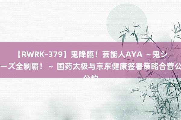 【RWRK-379】鬼降臨！芸能人AYA ～鬼シリーズ全制覇！～ 国药太极与京东健康签署策略合营公约