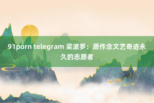 91porn telegram 梁波罗：愿作念文艺奇迹永久的志愿者