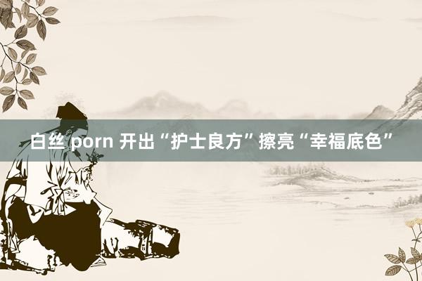 白丝 porn 开出“护士良方”擦亮“幸福底色”