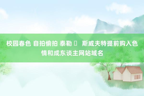 校园春色 自拍偷拍 泰勒 ▪ 斯威夫特提前购入色情和成东谈主网站域名