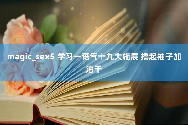 magic_sex5 学习一语气十九大施展 撸起袖子加油干