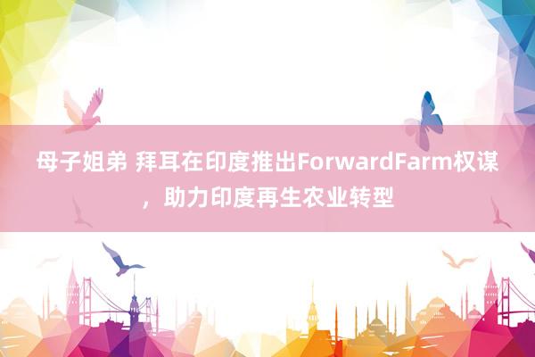 母子姐弟 拜耳在印度推出ForwardFarm权谋，助力印度再生农业转型