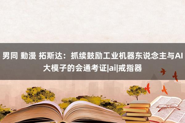 男同 動漫 拓斯达：抓续鼓励工业机器东说念主与AI大模子的会通考证|ai|戒指器