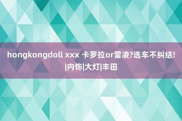 hongkongdoll xxx 卡罗拉or雷凌?选车不纠结!|内饰|大灯|丰田