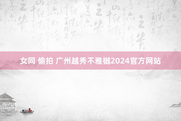 女同 偷拍 广州越秀不雅樾2024官方网站