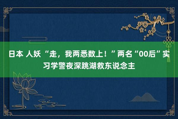 日本 人妖 “走，我两悉数上！”两名“00后”实习学警夜深跳湖救东说念主