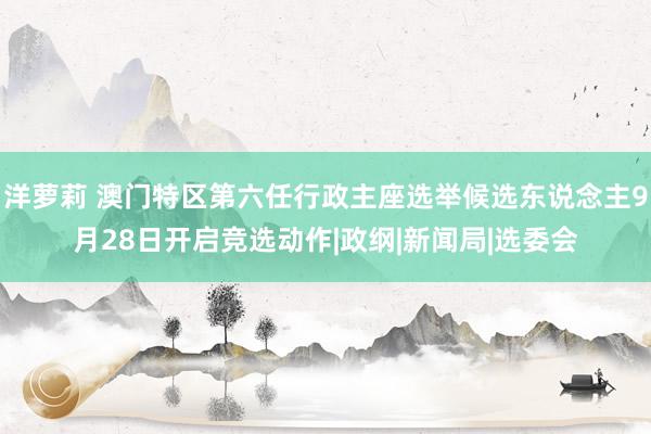 洋萝莉 澳门特区第六任行政主座选举候选东说念主9月28日开启竞选动作|政纲|新闻局|选委会