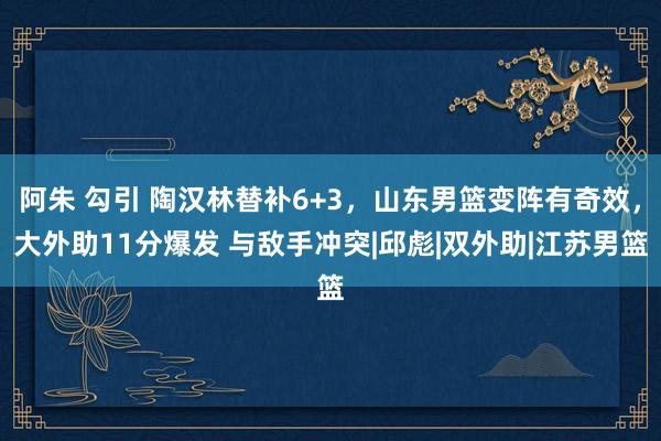 阿朱 勾引 陶汉林替补6+3，山东男篮变阵有奇效，大外助11分爆发 与敌手冲突|邱彪|双外助|江苏男篮