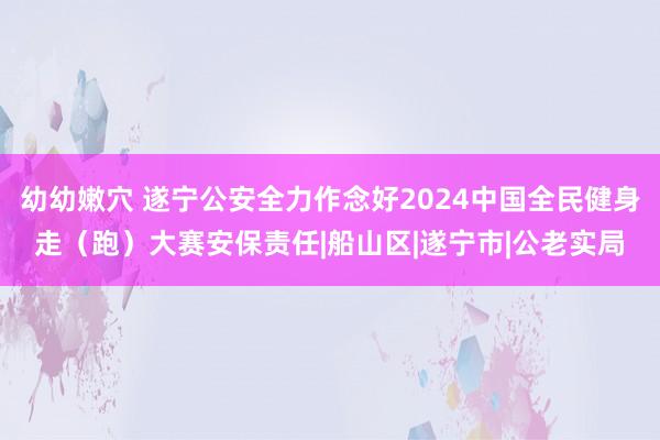 幼幼嫩穴 遂宁公安全力作念好2024中国全民健身走（跑）大赛安保责任|船山区|遂宁市|公老实局