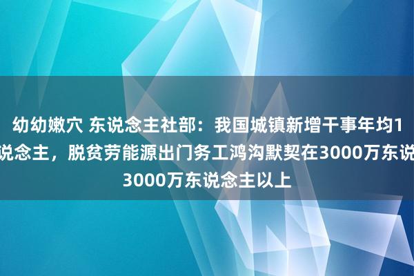 幼幼嫩穴 东说念主社部：我国城镇新增干事年均1300万东说念主，脱贫劳能源出门务工鸿沟默契在3000万东说念主以上