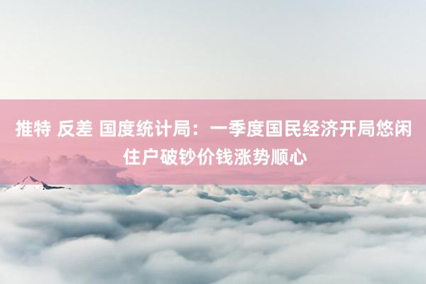 推特 反差 国度统计局：一季度国民经济开局悠闲 住户破钞价钱涨势顺心