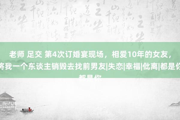 老师 足交 第4次订婚宴现场，相爱10年的女友，将我一个东谈主销毁去找前男友|失恋|幸福|仳离|都是你