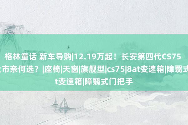 格林童话 新车导购|12.19万起！长安第四代CS75 PLUS上市奈何选？|座椅|天窗|旗舰型|cs75|8at变速箱|障翳式门把手