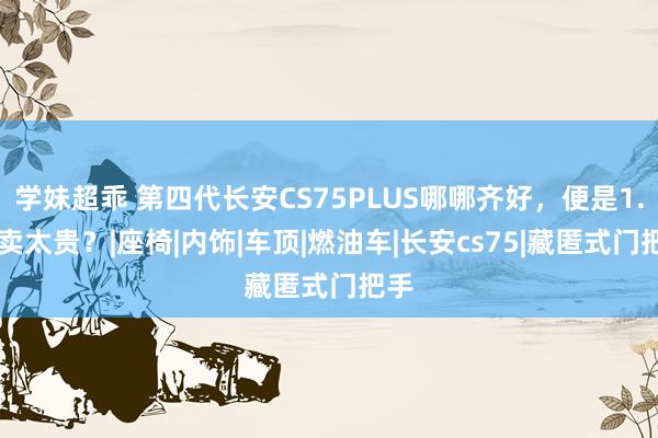 学妹超乖 第四代长安CS75PLUS哪哪齐好，便是1.5T卖太贵？|座椅|内饰|车顶|燃油车|长安cs75|藏匿式门把手