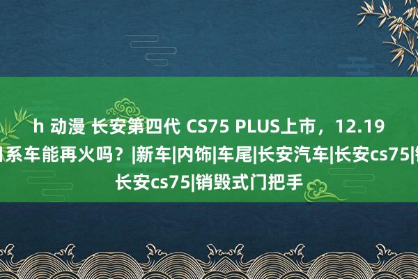 h 动漫 长安第四代 CS75 PLUS上市，12.19万起，竞争日系车能再火吗？|新车|内饰|车尾|长安汽车|长安cs75|销毁式门把手