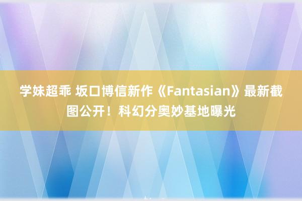 学妹超乖 坂口博信新作《Fantasian》最新截图公开！科幻分奥妙基地曝光