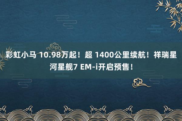 彩虹小马 10.98万起！超 1400公里续航！祥瑞星河星舰7 EM-i开启预售！