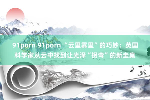 91porn 91porn “云里雾里”的巧妙：英国科学家从云中找到让光泽“拐弯”的新圭臬