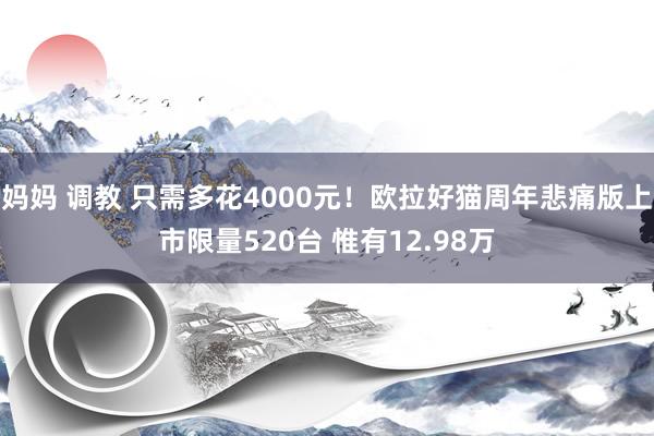 妈妈 调教 只需多花4000元！欧拉好猫周年悲痛版上市限量520台 惟有12.98万