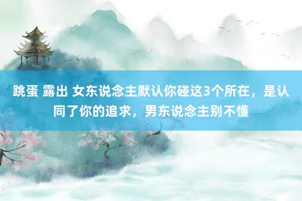跳蛋 露出 女东说念主默认你碰这3个所在，是认同了你的追求，男东说念主别不懂
