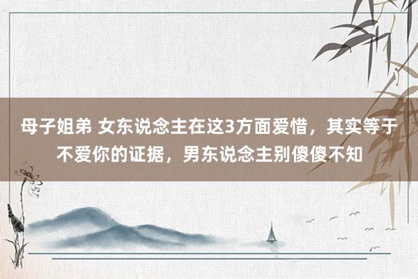 母子姐弟 女东说念主在这3方面爱惜，其实等于不爱你的证据，男东说念主别傻傻不知