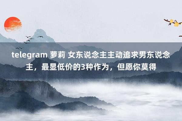 telegram 萝莉 女东说念主主动追求男东说念主，最显低价的3种作为，但愿你莫得