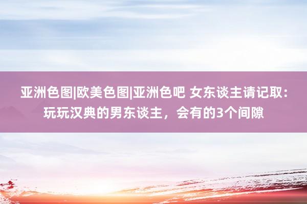 亚洲色图|欧美色图|亚洲色吧 女东谈主请记取：玩玩汉典的男东谈主，会有的3个间隙