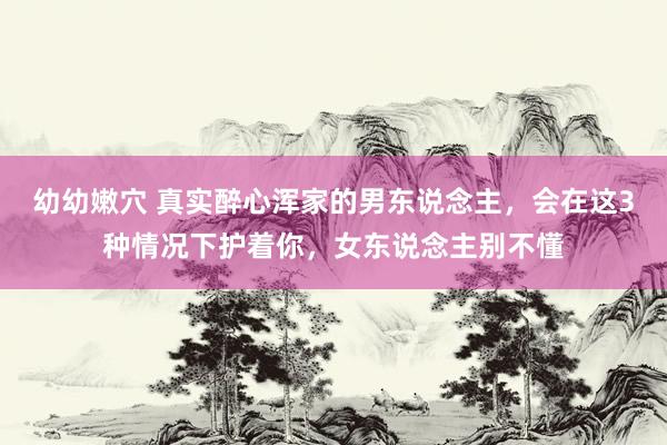 幼幼嫩穴 真实醉心浑家的男东说念主，会在这3种情况下护着你，女东说念主别不懂